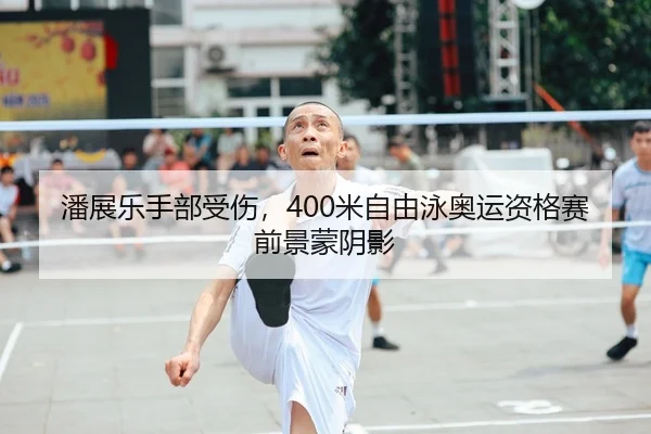 潘展乐手部受伤，400米自由泳奥运资格赛前景蒙阴影