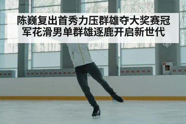 陈巍复出首秀力压群雄夺大奖赛冠军花滑男单群雄逐鹿开启新世代