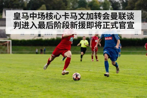 皇马中场核心卡马文加转会曼联谈判进入最后阶段新援即将正式官宣
