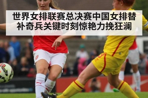世界女排联赛总决赛中国女排替补奇兵关键时刻惊艳力挽狂澜